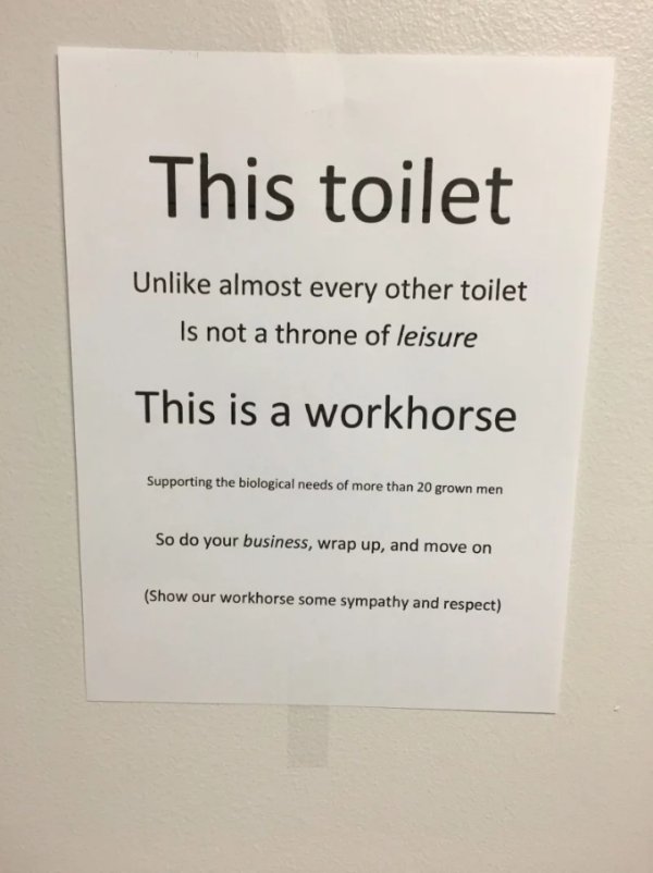 funny office bathroom signs - This toilet Un almost every other toilet Is not a throne of leisure This is a workhorse Supporting the biological needs of more than 20 grown men So do your business, wrap up, and move on Show our workhorse some sympathy and 