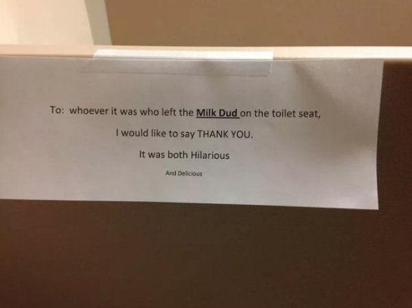 funny work bathroom signs - To whoever it was who left the Milk Dud on the toilet seat, I would to say Thank You. It was both Hilarious And Delicious