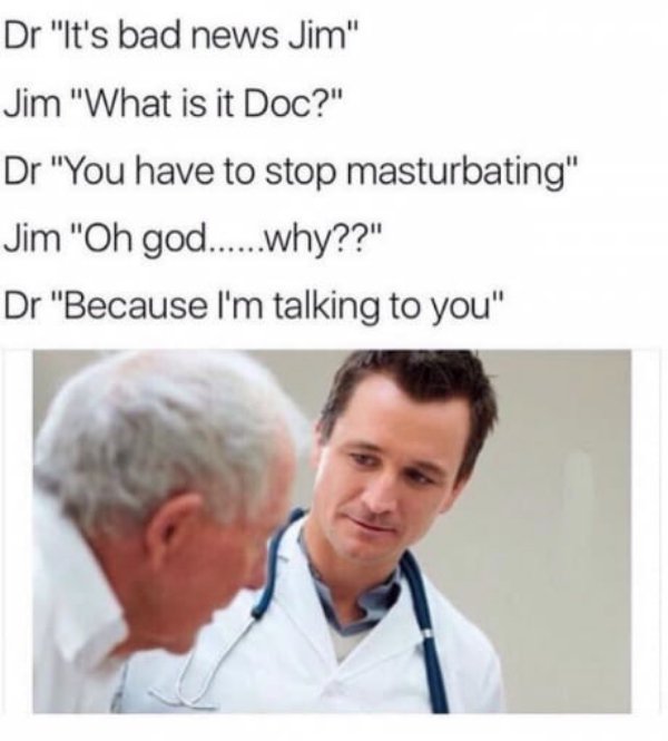offensive memes - Dr "It's bad news Jim" Jim "What is it Doc?" Dr "You have to stop masturbating" Jim "Oh god......why??" Dr "Because I'm talking to you"