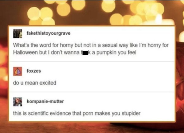 sexual memes - fakethistoyourgrave What's the word for horny but not in a sexual way I'm homy for Halloween but I don't wannak a pumpkin you feel foxzes do u mean excited kompaniemutter this is scientific evidence that porn makes you stupider