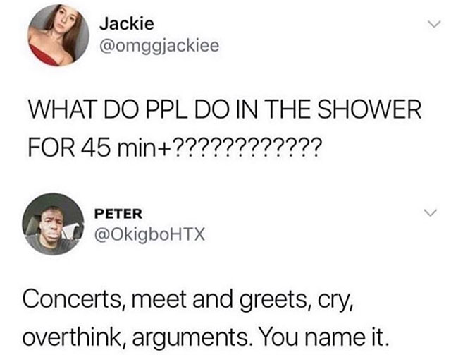 long shower memes - Jackie What Do Ppl Do In The Shower For 45 min???????????? Peter Concerts, meet and greets, cry, overthink, arguments. You name it.
