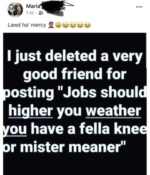 angle - Edu Maria 1 hr. Lawd ha' mercy I just deleted a very good friend for posting "Jobs should higher you weather you have a fella knee or mister meaner"