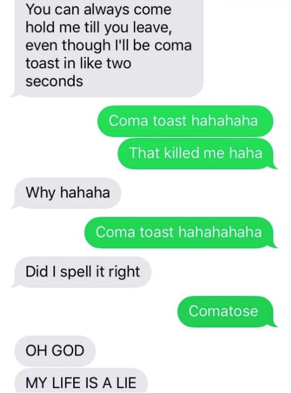 coma toast - You can always come hold me till you leave, even though I'll be coma toast in two seconds Coma toast hahahaha That killed me haha Why hahaha Coma toast hahahahaha Did I spell it right Comatose Oh God My Life Is A Lie