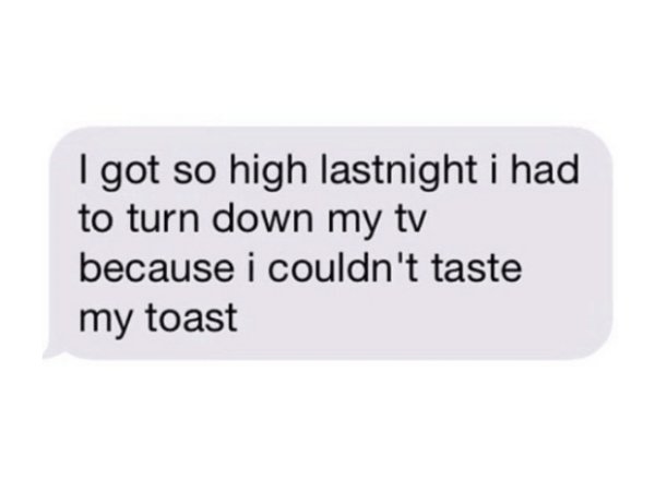 I got so high lastnight i had to turn down my tv because i couldn't taste my toast