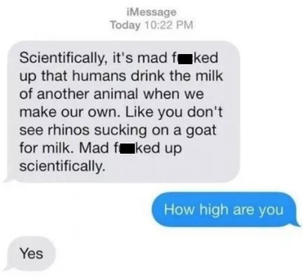 multimedia - iMessage Today Scientifically, it's mad faked up that humans drink the milk of another animal when we make our own. you don't see rhinos sucking on a goat for milk. Mad fcked up scientifically. How high are you Yes