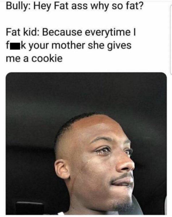 hey fat ass why so fat - Bully Hey Fat ass why so fat? Fat kid Because everytime I fak your mother she gives me a cookie