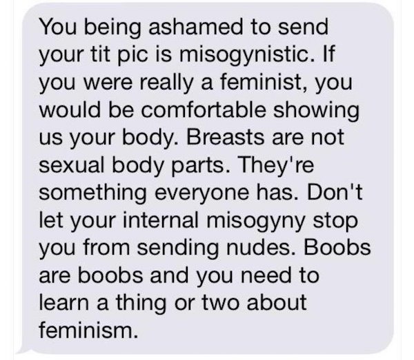 point - You being ashamed to send your tit pic is misogynistic. If you were really a feminist, you would be comfortable showing us your body. Breasts are not sexual body parts. They're something everyone has. Don't let your internal misogyny stop you from