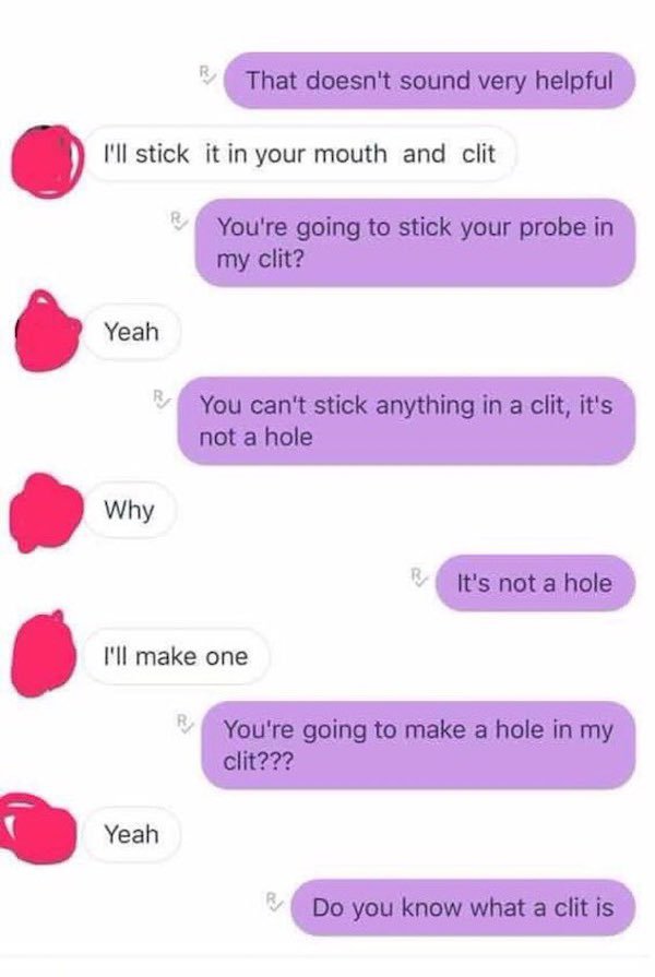 there a hole in my clitoris - That doesn't sound very helpful I'll stick it in your mouth and clit You're going to stick your probe in my clit? Yeah You can't stick anything in a clit, it's not a hole Why It's not a hole I'll make one You're going to make