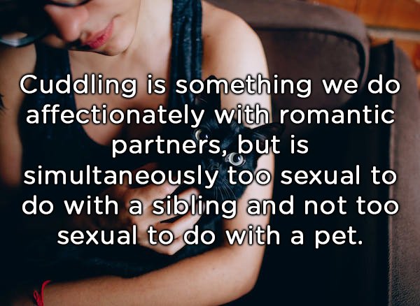 three things a guy should - Cuddling is something we do affectionately with romantic _partners, but is simultaneously too sexual to do with a sibling and not too sexual to do with a pet.