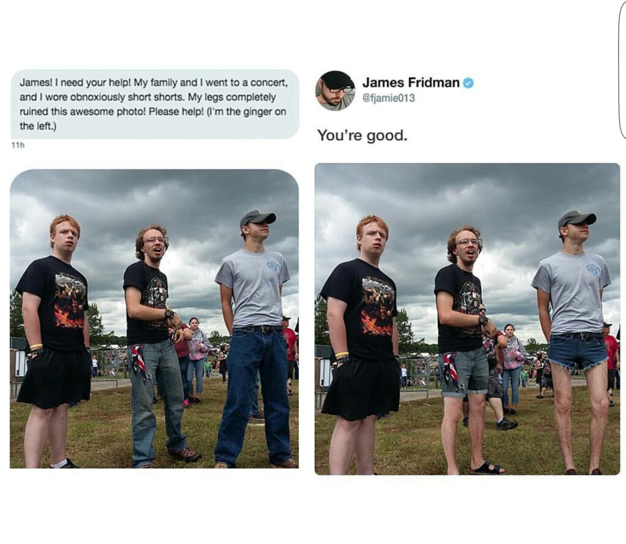 james fridman - James Fridman James! I need your help! My family and I went to a concert, and I wore obnoxiously short shorts. My legs completely ruined this awesome photo! Please help! I'm the ginger on the left. You're good. 11h
