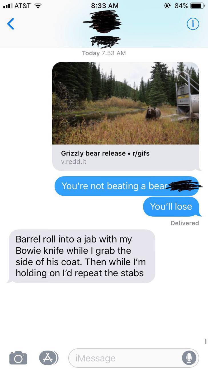boyfriend talking to another girl - I At&T @ 84% Today Grizzly bear release rgifs v.redd.it You're not beating a bear You'll lose Delivered Barrel roll into a jab with my Bowie knife while I grab the side of his coat. Then while I'm holding on I'd repeat 