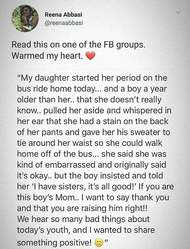 document - Reena Abbasi Read this on one of the Fb groups. Warmed my heart. "My daughter started her period on the bus ride home today... and a boy a year older than her.. that she doesn't really know.. pulled her aside and whispered in her ear that she h