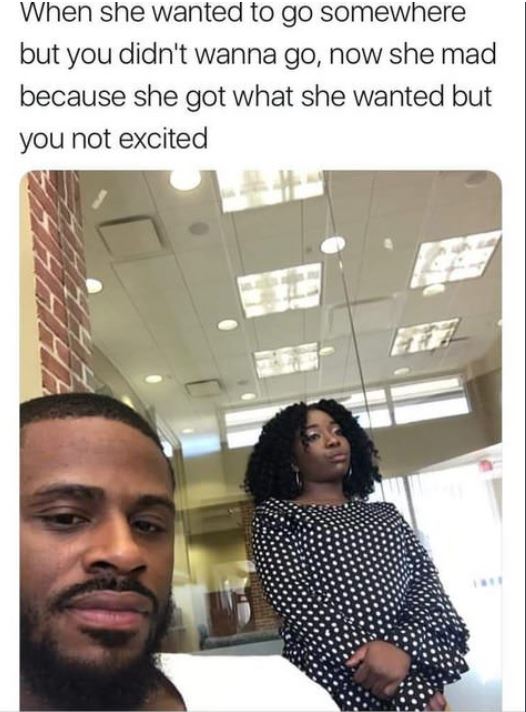 damn thats crazy meme - When she wanted to go somewhere but you didn't wanna go, now she mad because she got what she wanted but you not excited