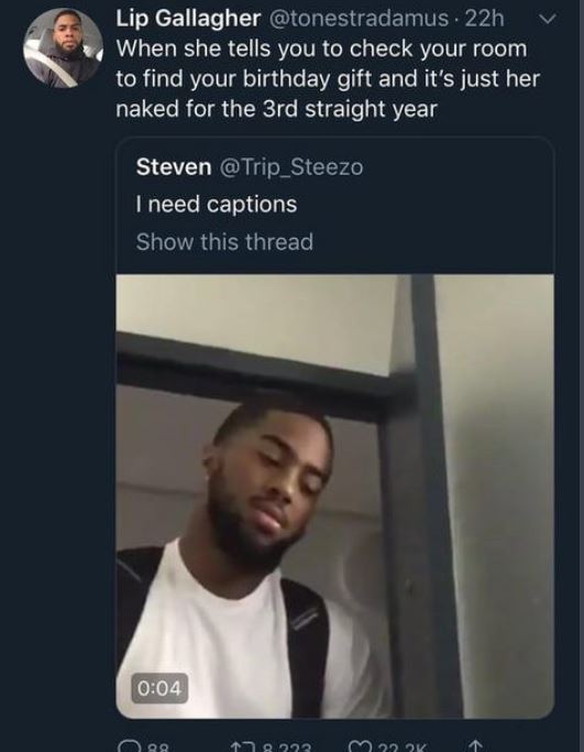 funniest twitter captions - Lip Gallagher 22h 'When she tells you to check your room to find your birthday gift and it's just her naked for the 3rd straight year Steven @ Trip_Steezo I need captions Show this thread Ooo