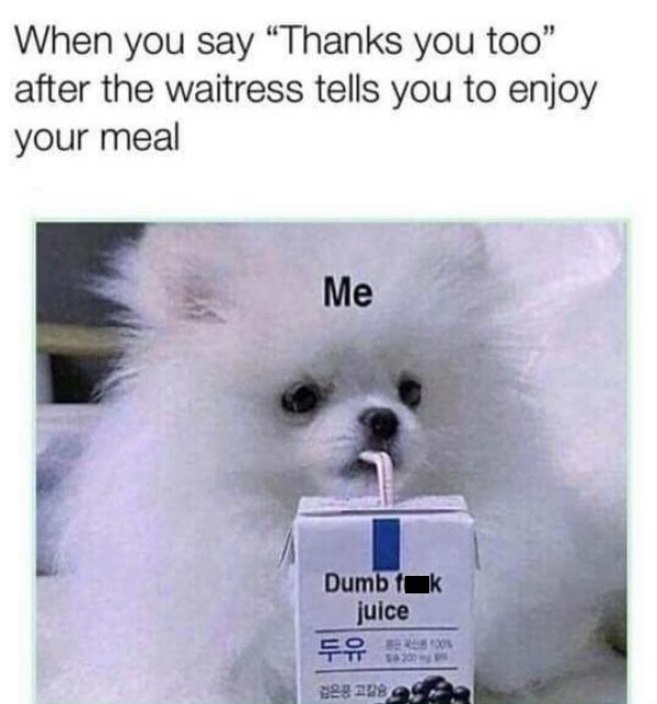 me dumb fuck juice - When you say Thanks you too" after the waitress tells you to enjoy your meal Me Dumb fak juice For eg Us a