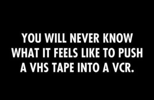 darkness - You Will Never Know What It Feels To Push A Vhs Tape Into A Vcr.