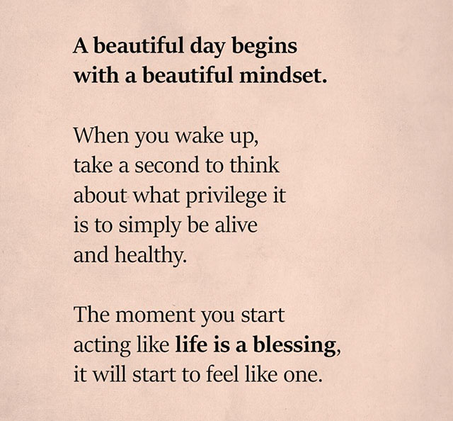 writing - A beautiful day begins with a beautiful mindset. When you wake up, take a second to think about what privilege it is to simply be alive and healthy. The moment you start acting life is a blessing, it will start to feel one.
