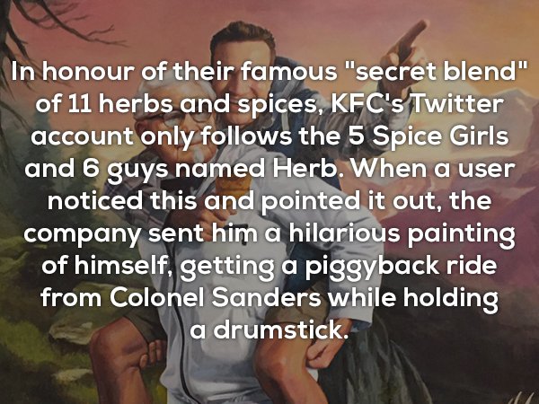 friendship - In honour of their famous "secret blend" of 11 herbs and spices, Kfc's Twitter account only s the 5 Spice Girls and 6 guys named Herb. When a user noticed this and pointed it out, the company sent him a hilarious painting of himself, getting 