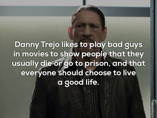 beard - Danny Trejo to play bad guys in movies to show people that they usually die or go to prison, and that everyone should choose to live a good life.