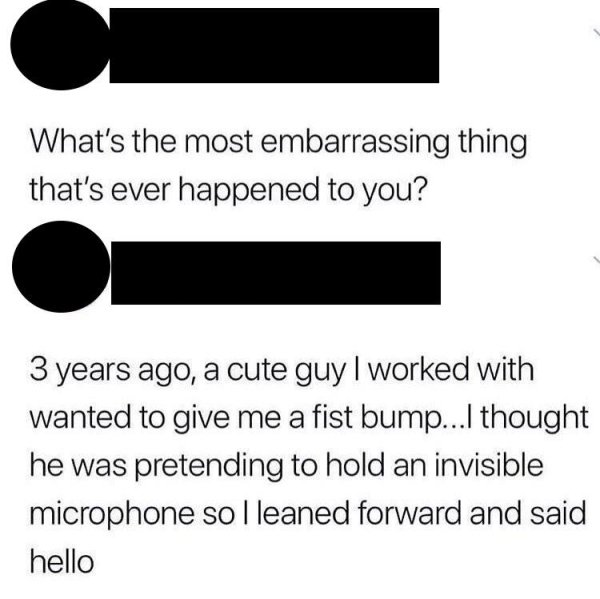 angle - What's the most embarrassing thing that's ever happened to you? 3 years ago, a cute guy I worked with wanted to give me a fist bump...I thought he was pretending to hold an invisible microphone so I leaned forward and said hello
