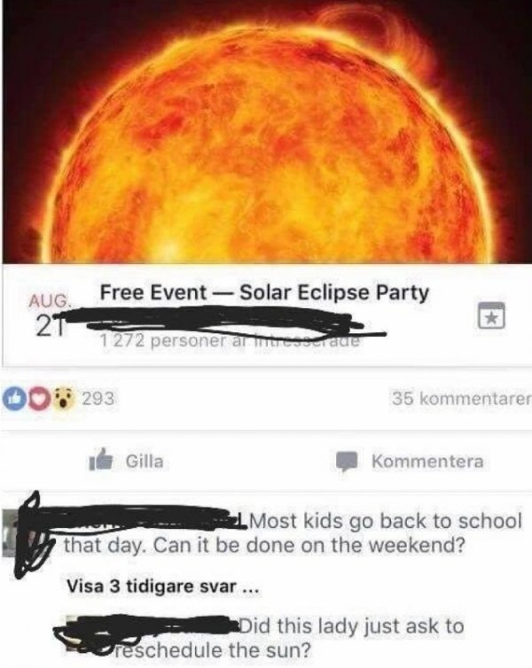 reschedule solar eclipse - Free Event Solar Eclipse Party 21 s 1 272 personer antes date 008 293 35 kommentarer Il Gilla Kommentera Most kids go back to school that day. Can it be done on the weekend? Visa 3 tidigare svar ... Did this lady just ask to cre