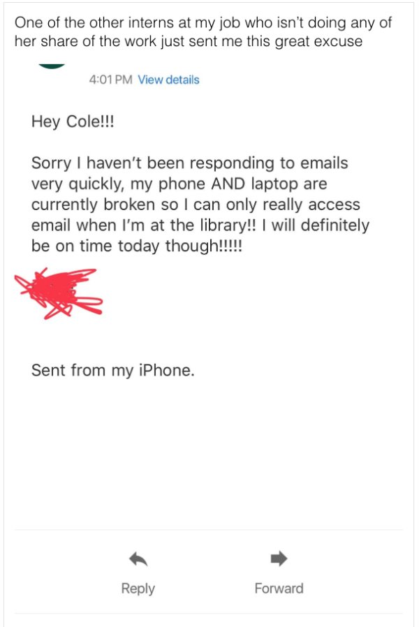 document - One of the other interns at my job who isn't doing any of her of the work just sent me this great excuse View details Hey Cole!!! Sorry I haven't been responding to emails very quickly, my phone And laptop are currently broken so I can only rea