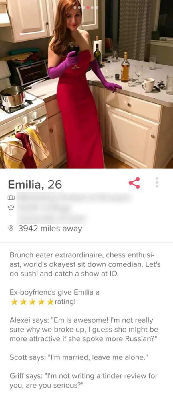funny tinder bios - Emilia, 26 3942 miles away Brunch eater extraordinaire, chess enthusi ast, world's okayest sit down comedian. Let's do sushi and catch a show at Io. Exboyfriends give Emilia a rating! Alexei says "Em is awesome! I'm not really sure why