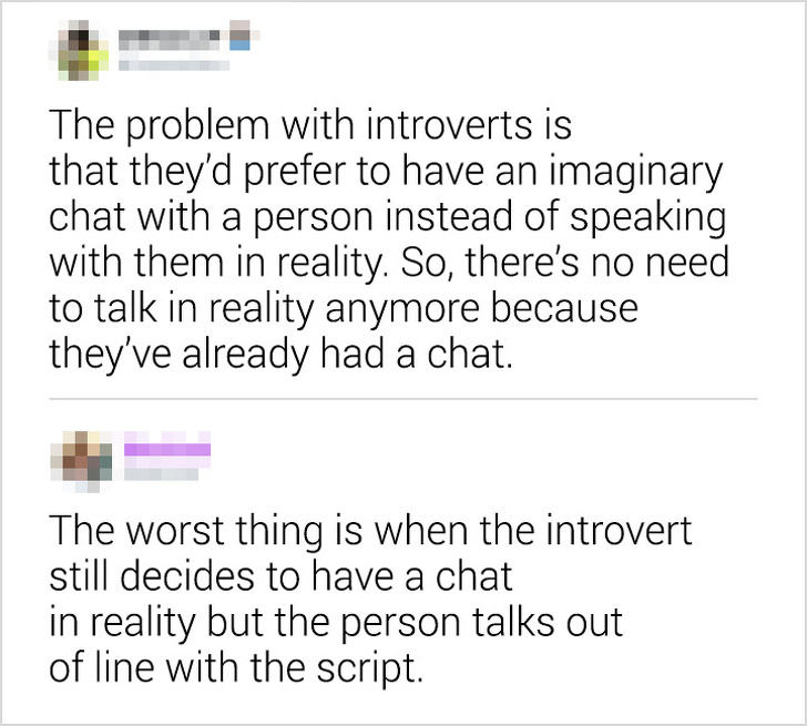 The problem with introverts is that they'd prefer to have an imaginary chat with a person instead of speaking with them in reality. So, there's no need to talk in reality anymore because they've already had a chat. The worst thing is when the introvert…