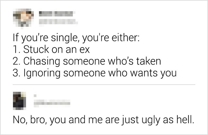 document - If you're single, you're either 1. Stuck on an ex 2. Chasing someone who's taken 3. Ignoring someone who wants you No, bro, you and me are just ugly as hell.