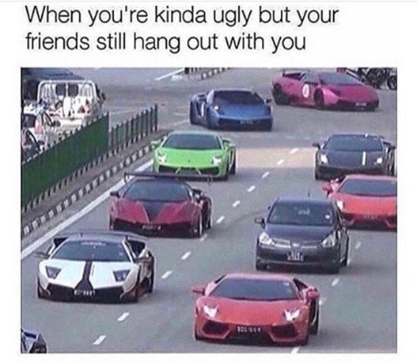 car memes - When you're kinda ugly but your friends still hang out with you