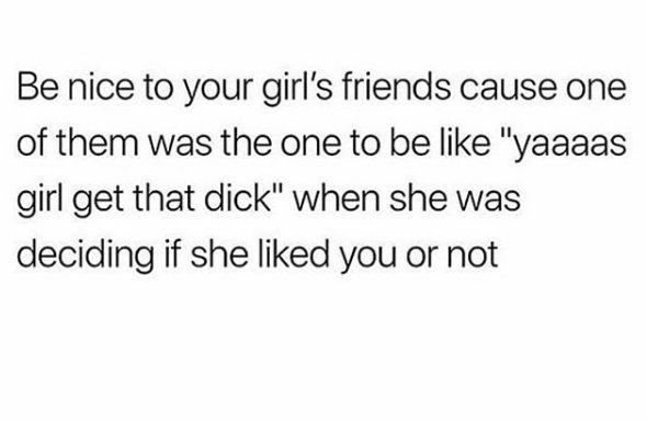memes - 9 years ago i asked the girl - Be nice to your girl's friends cause one of them was the one to be "yaaaas girl get that dick" when she was deciding if she d you or not