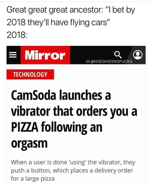 memes - daily mirror - Great great great ancestor "I bet by 2018 they'll have flying cars" 2018 Mirror Ig Shoecimq Ig Technology CamSoda launches a vibrator that orders you a Pizza ing an orgasm When a user is done 'using' the vibrator, they push a button