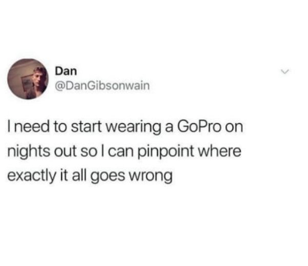 Meme - Dan I need to start wearing a GoPro on nights out so I can pinpoint where exactly it all goes wrong