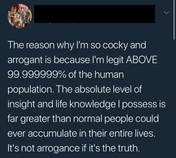 atmosphere - The reason why I'm so cocky and arrogant is because I'm legit Above 99.999999% of the human population. The absolute level of insight and life knowledge I possess is far greater than normal people could ever accumulate in their entire lives. 