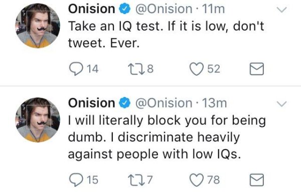 onision iq tweet - Onision 11m Take an Iq test. If it is low, don't tweet. Ever. 2 14 128 ~ 52 0 Onision 13m I will literally block you for being dumb. I discriminate heavily against people with low IQs. 0 15 277 78 g