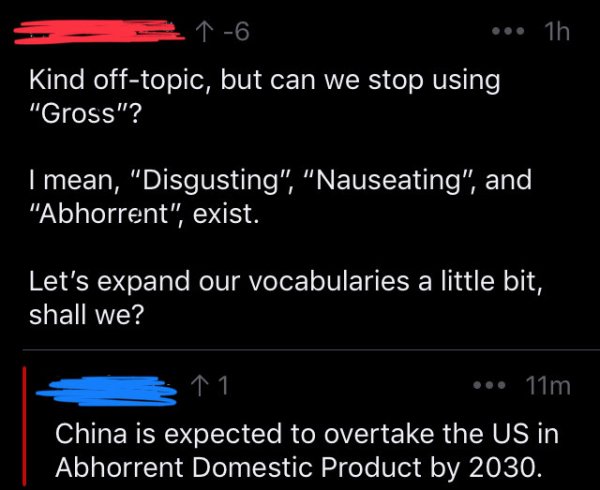 screenshot - ... 1h Kind offtopic, but can we stop using, "Gross"? I mean, "Disgusting", "Nauseating", and "Abhorrent", exist. Let's expand our vocabularies a little bit, shall we? 11. ... 11m China is expected to overtake the Us in Abhorrent Domestic Pro