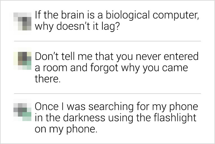 document - If the brain is a biological computer, why doesn't it lag? Don't tell me that you never entered a room and forgot why you came there. Once I was searching for my phone in the darkness using the flashlight on my phone.