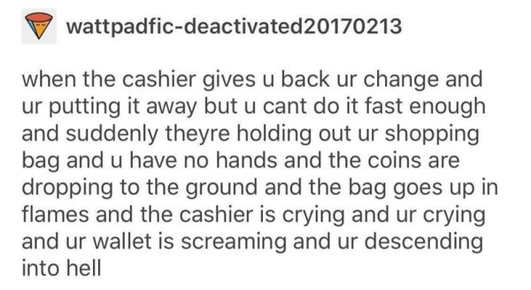 document - wattpadficdeactivated20170213 when the cashier gives u back ur change and ur putting it away but u cant do it fast enough and suddenly theyre holding out ur shopping bag and u have no hands and the coins are dropping to the ground and the bag g