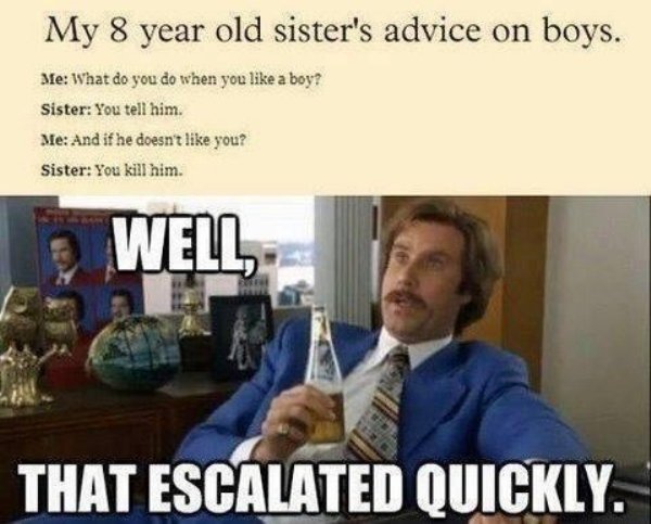 will ferrell well that escalated quickly - My 8 year old sister's advice on boys. Me What do you do when you a boy? Sister You tell him. Me And if he doesn't you? Sister You kill him. Well That Escalated Quickly.