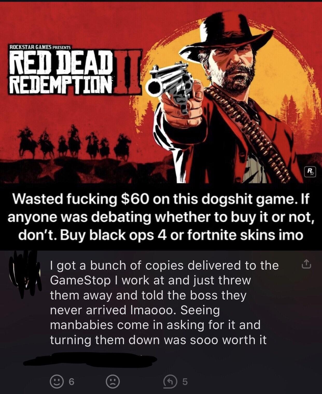 Rockstar Games Presents Red Dead Redemption R Wasted fucking $60 on this dogshit game. If anyone was debating whether to buy it or not, don't. Buy black ops 4 or fortnite skins imo I got a bunch of copies delivered to the GameStop I work at and just threw