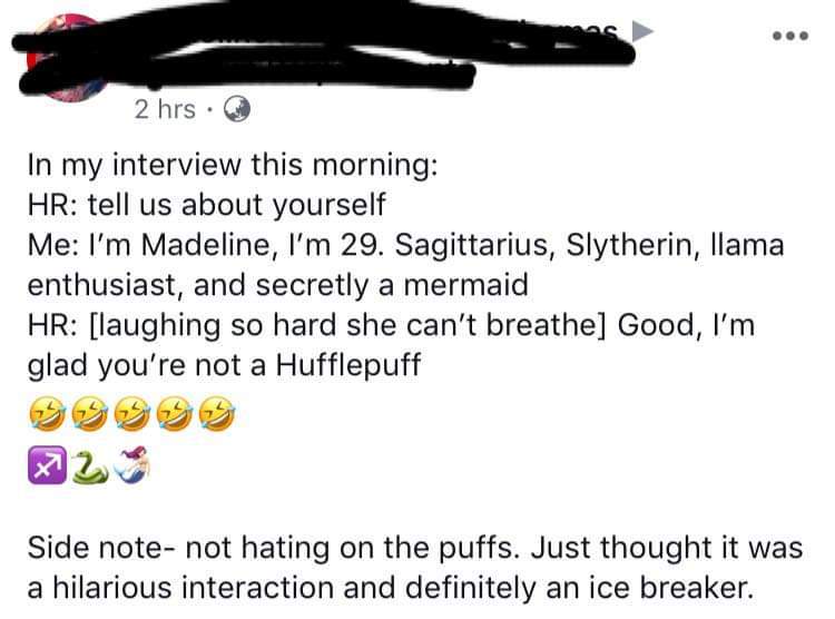 document - 2 hrs. In my interview this morning Hr tell us about yourself Me I'm Madeline, I'm 29. Sagittarius, Slytherin, llama enthusiast, and secretly a mermaid Hr laughing so hard she can't breathe Good, I'm glad you're not a Hufflepuff 2 Side note not