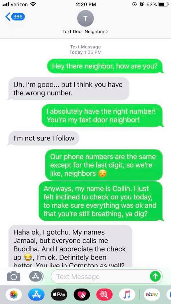 number neighbor text - ..Verizon @ 0 63%  Text Message Today Hey there neighbor, how are you? Uh, I'm good... but I think you have the wrong number. I absolutely have the right number! You're my text door neighbor! I'm not sure I Our phone numbers are…