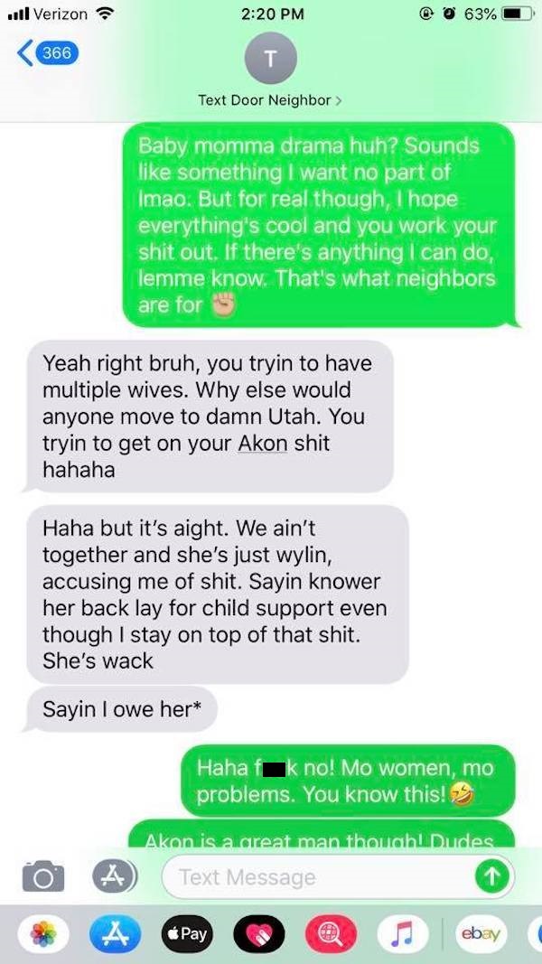 text door neighbor - ... Verizon @ 63% 366 Text Door Neighbor Baby momma drama huh? Sounds something I want no part of Imao. But for real though, I hope everything's cool and you work your shit out. If there's anything I can do, lemme know. That's what ne