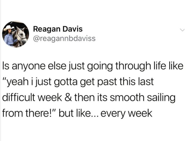 depressing things to say - Reagan Davis Is anyone else just going through life "yeah i just gotta get past this last difficult week & then its smooth sailing from there!" but ... every week