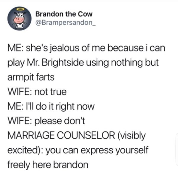 meme of mr brightside memes - Brandon the Cow Me she's jealous of me because i can play Mr. Brightside using nothing but armpit farts Wife not true Me I'll do it right now Wife please don't Marriage Counselor visibly excited you can express yourself freel