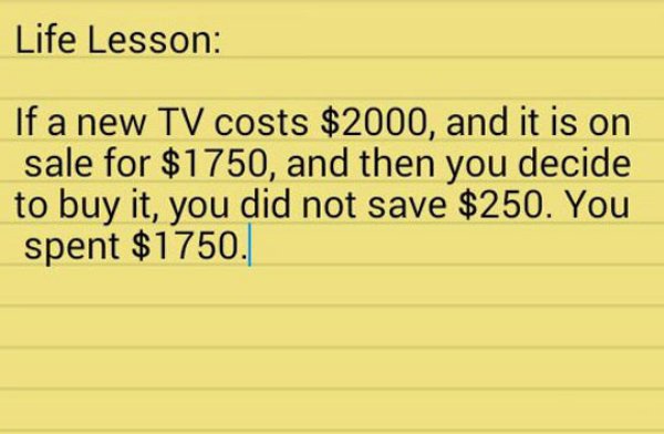 lesson of life about money - Life Lesson If a new Tv costs $2000, and it is on sale for $1750, and then you decide to buy it, you did not save $250. You spent $1750.