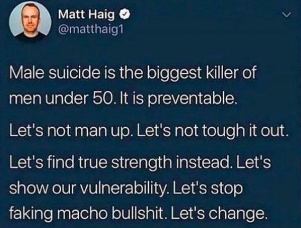 atmosphere - Matt Haig Male suicide is the biggest killer of men under 50. It is preventable, Let's not man up. Let's not tough it out. Let's find true strength instead. Let's show our vulnerability. Let's stop faking macho bullshit. Let's change.