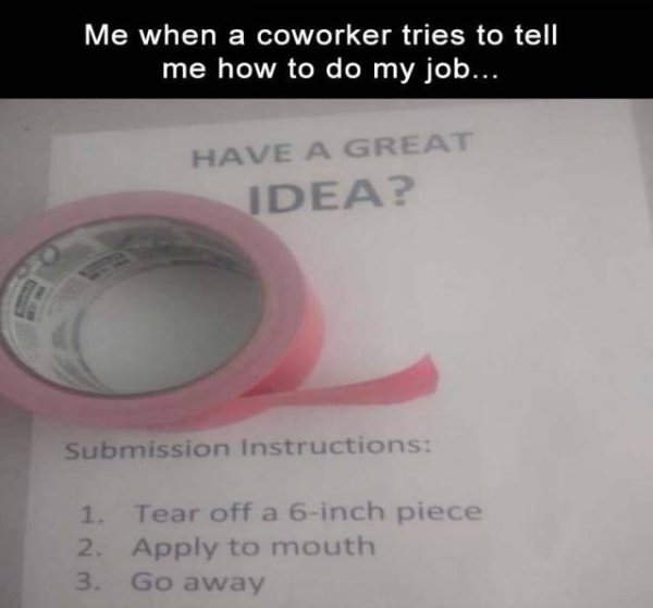 people who take their jobs seriously - Me when a coworker tries to tell me how to do my job... Have A Great Idea? Submission Instructions 1. Tear off a 6inch piece 2. Apply to mouth 3. Go away