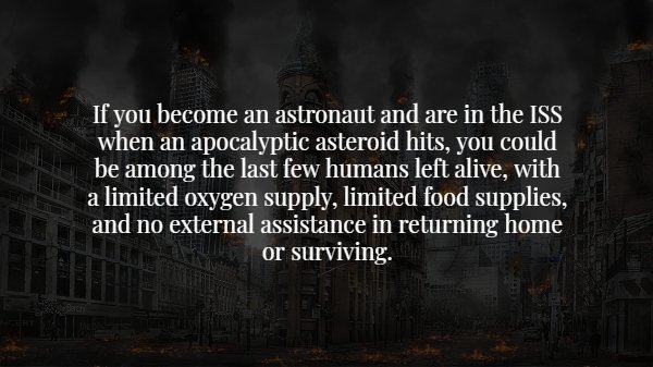 darkness - If you become an astronaut and are in the Iss when an apocalyptic asteroid hits, you could be among the last few humans left alive, with a limited oxygen supply, limited food supplies, and no external assistance in returning home or surviving.