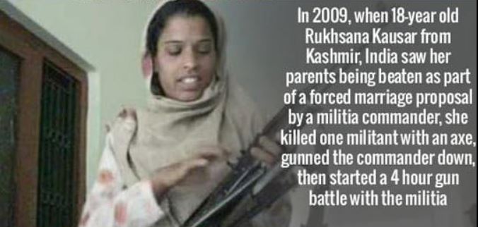 rukhsana kausar - In 2009, when 18year old Rukhsana Kausar from Kashmir, India saw her parents being beaten as part of a forced marriage proposal by a militia commander, she killed one militant with an axe, gunned the commander down, then started a 4 hour